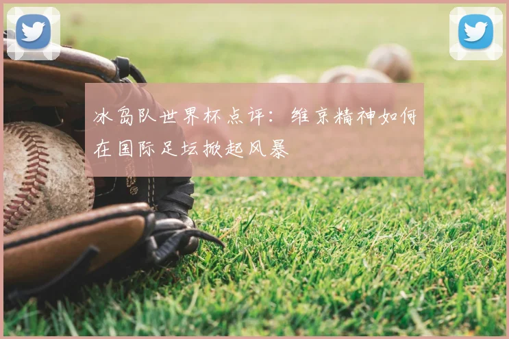 冰岛队世界杯点评：维京精神如何在国际足坛掀起风暴