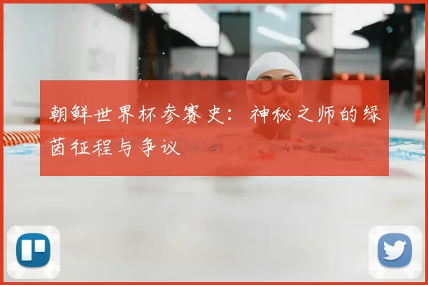 朝鲜世界杯参赛史：神秘之师的绿茵征程与争议