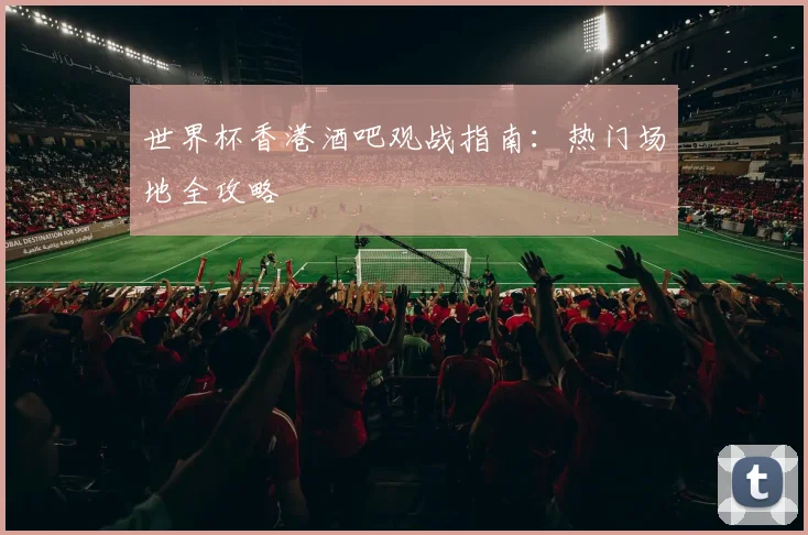 世界杯香港酒吧观战指南：热门场地全攻略