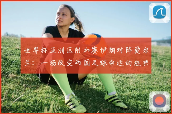 世界杯亚洲区附加赛伊朗对阵爱尔兰:一场改变两国足球命运的经典战役