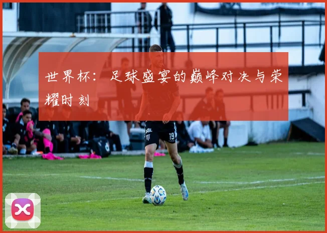 世界杯:足球盛宴的巅峰对决与荣耀时刻