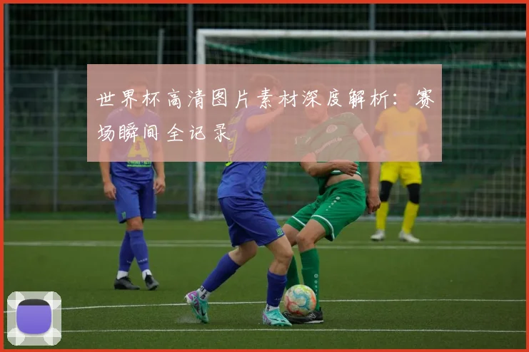 世界杯高清图片素材深度解析：赛场瞬间全记录