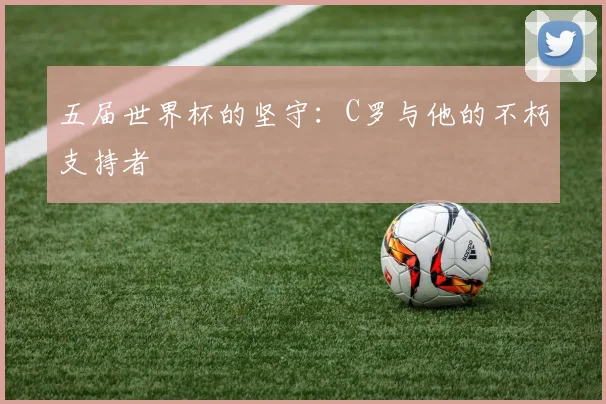 五届世界杯的坚守:C罗与他的不朽支持者