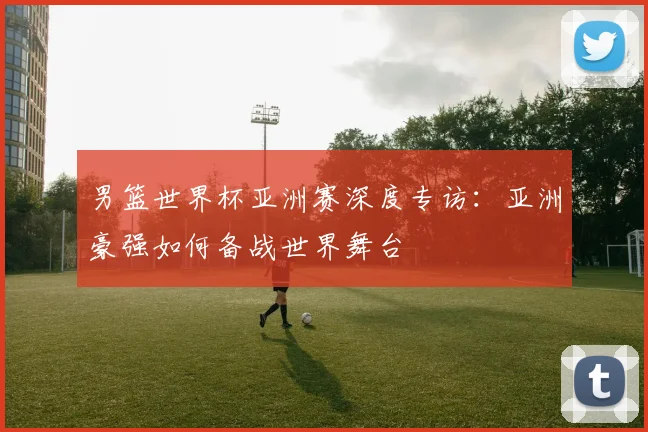 男篮世界杯亚洲赛深度专访:亚洲豪强如何备战世界舞台