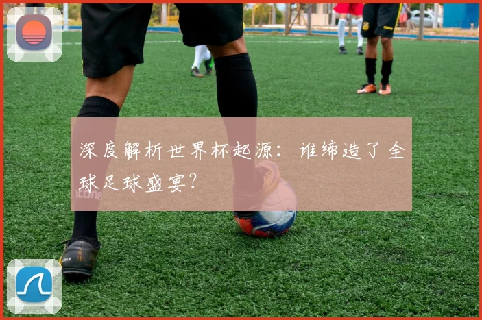 深度解析世界杯起源：谁缔造了全球足球盛宴？