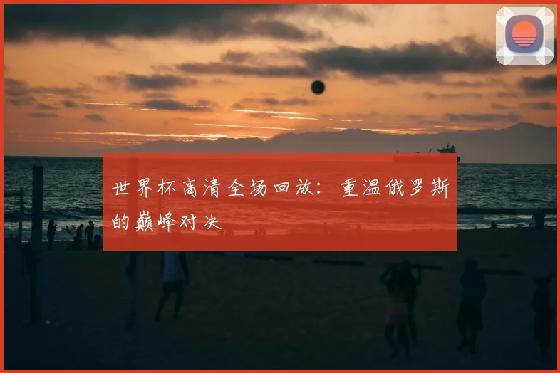 世界杯高清全场回放：重温俄罗斯的巅峰对决