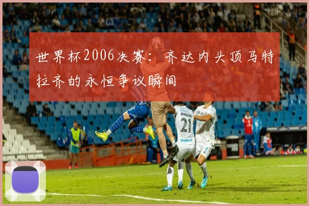 世界杯2006决赛：齐达内头顶马特拉齐的永恒争议瞬间