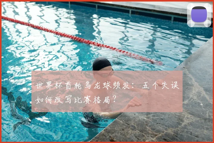 世界杯首轮乌龙球频发：五个失误如何改写比赛格局？