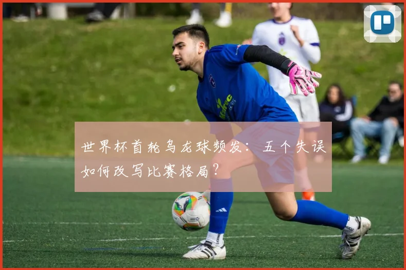 世界杯首轮乌龙球频发：五个失误如何改写比赛格局？
