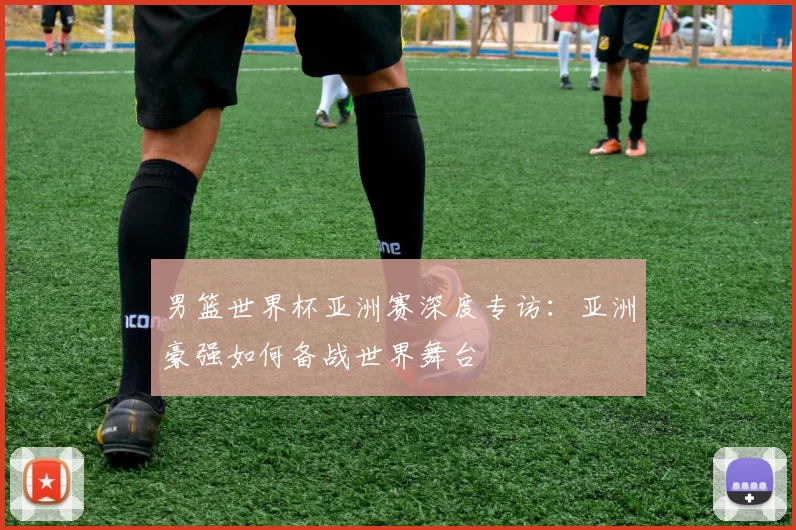 男篮世界杯亚洲赛深度专访:亚洲豪强如何备战世界舞台