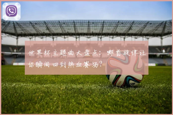 世界杯主题曲大盘点：哪首旋律让你瞬间回到热血赛场？