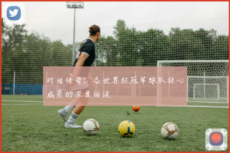 对话传奇：各世界杯冠军球队核心成员的深度访谈